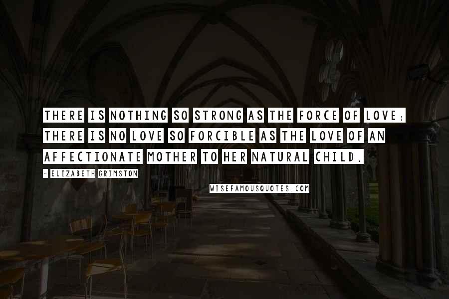 Elizabeth Grimston Quotes: There is nothing so strong as the force of love; there is no love so forcible as the love of an affectionate mother to her natural child.