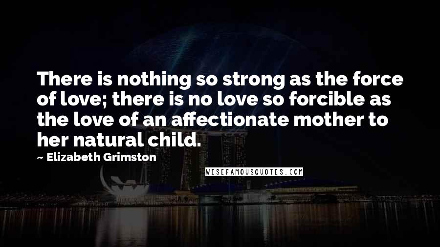 Elizabeth Grimston Quotes: There is nothing so strong as the force of love; there is no love so forcible as the love of an affectionate mother to her natural child.