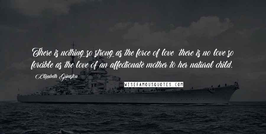 Elizabeth Grimston Quotes: There is nothing so strong as the force of love; there is no love so forcible as the love of an affectionate mother to her natural child.
