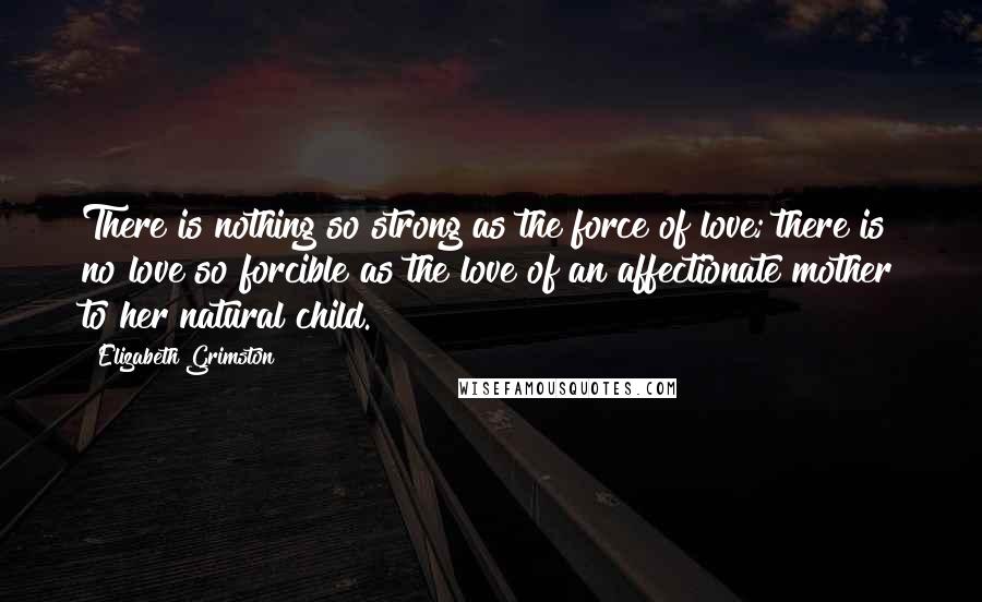 Elizabeth Grimston Quotes: There is nothing so strong as the force of love; there is no love so forcible as the love of an affectionate mother to her natural child.