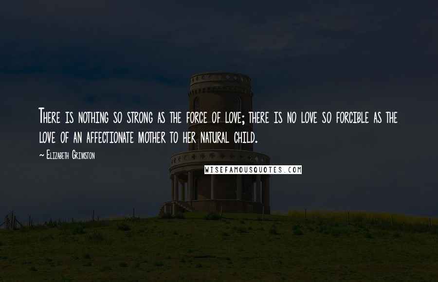 Elizabeth Grimston Quotes: There is nothing so strong as the force of love; there is no love so forcible as the love of an affectionate mother to her natural child.