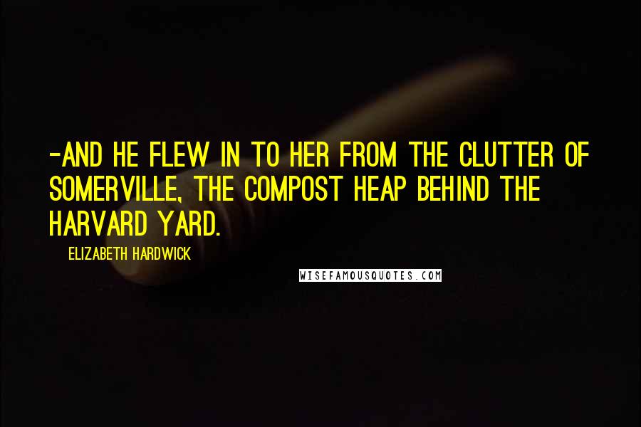 Elizabeth Hardwick Quotes: -and he flew in to her from the clutter of Somerville, the compost heap behind the Harvard Yard.