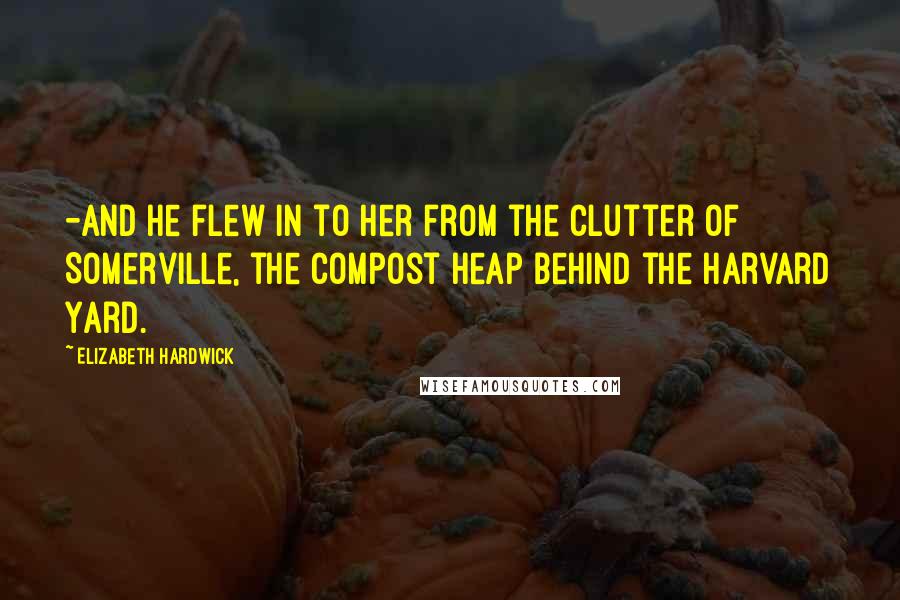 Elizabeth Hardwick Quotes: -and he flew in to her from the clutter of Somerville, the compost heap behind the Harvard Yard.