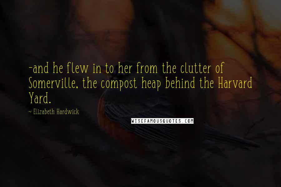 Elizabeth Hardwick Quotes: -and he flew in to her from the clutter of Somerville, the compost heap behind the Harvard Yard.