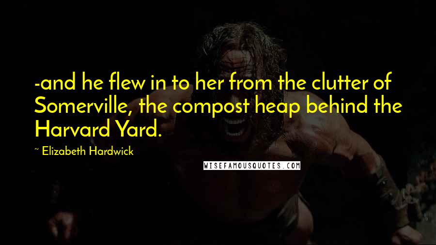 Elizabeth Hardwick Quotes: -and he flew in to her from the clutter of Somerville, the compost heap behind the Harvard Yard.