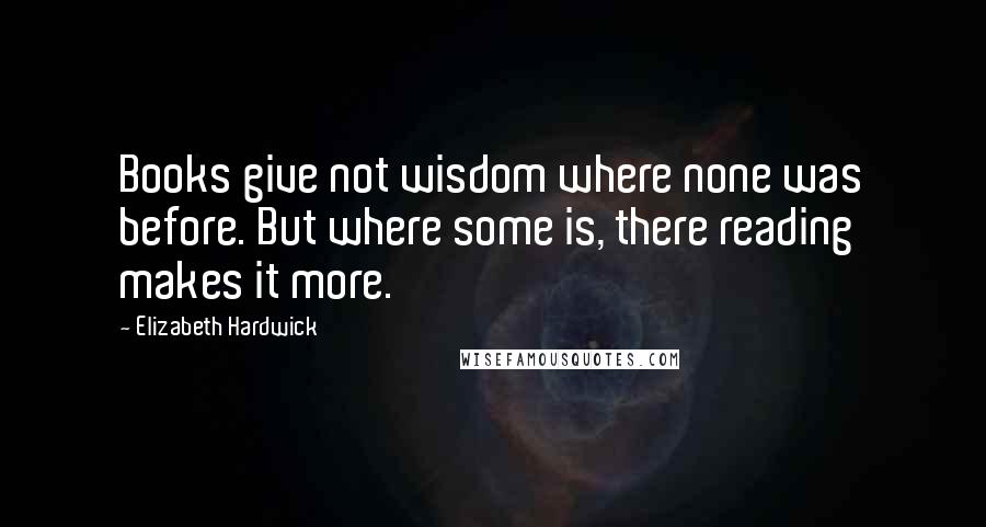 Elizabeth Hardwick Quotes: Books give not wisdom where none was before. But where some is, there reading makes it more.