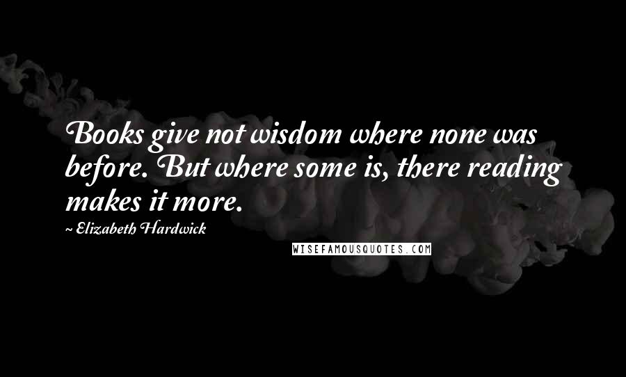Elizabeth Hardwick Quotes: Books give not wisdom where none was before. But where some is, there reading makes it more.