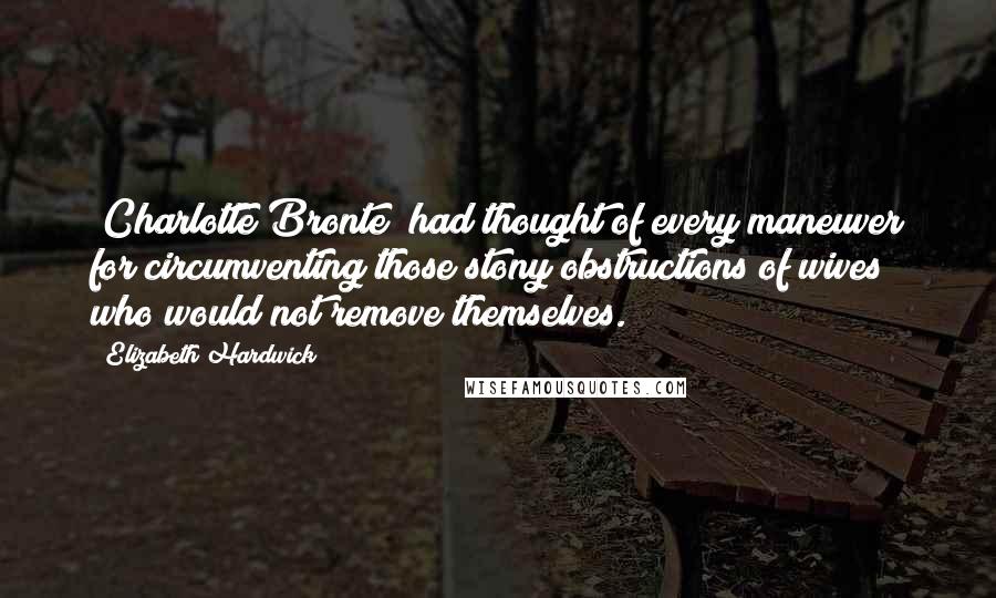 Elizabeth Hardwick Quotes: [Charlotte Bronte] had thought of every maneuver for circumventing those stony obstructions of wives who would not remove themselves.