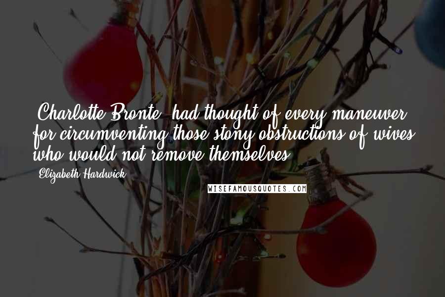 Elizabeth Hardwick Quotes: [Charlotte Bronte] had thought of every maneuver for circumventing those stony obstructions of wives who would not remove themselves.