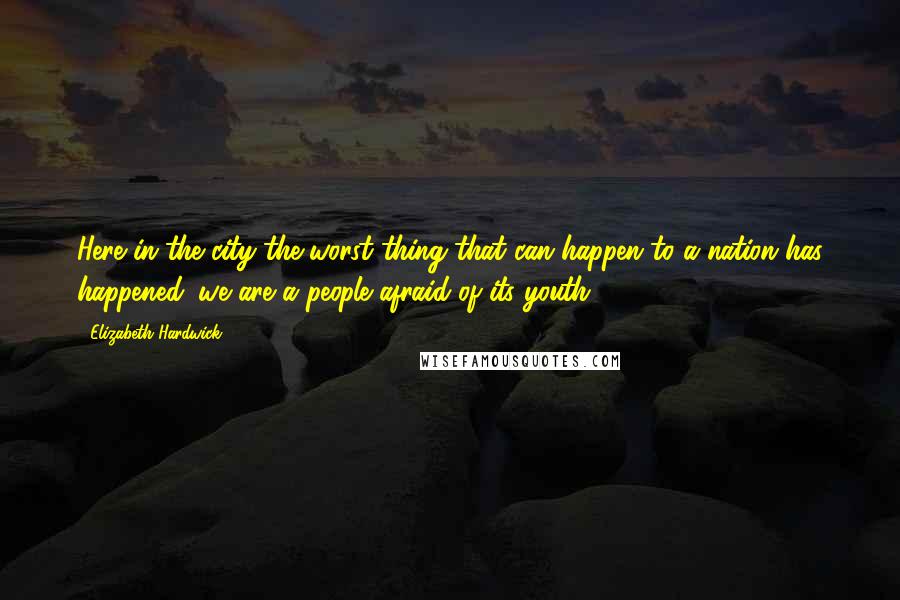 Elizabeth Hardwick Quotes: Here in the city the worst thing that can happen to a nation has happened: we are a people afraid of its youth.