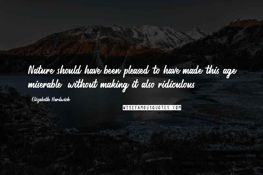 Elizabeth Hardwick Quotes: Nature should have been pleased to have made this age miserable, without making it also ridiculous.