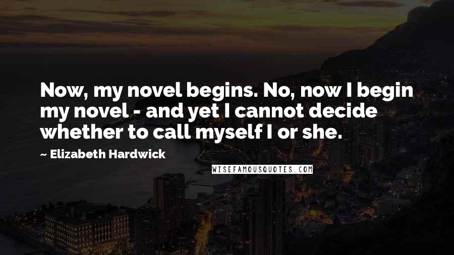 Elizabeth Hardwick Quotes: Now, my novel begins. No, now I begin my novel - and yet I cannot decide whether to call myself I or she.