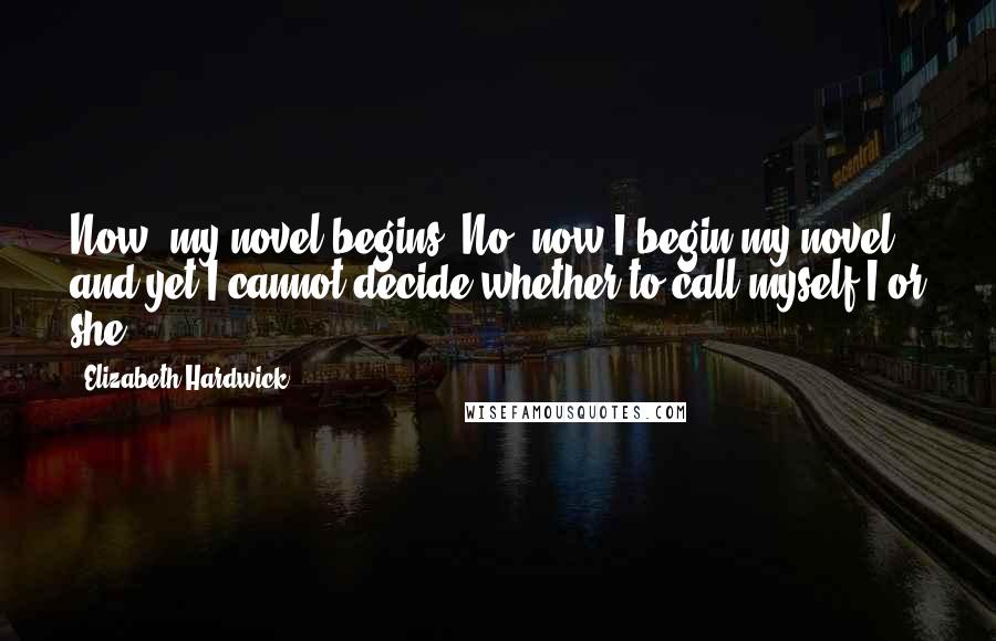 Elizabeth Hardwick Quotes: Now, my novel begins. No, now I begin my novel - and yet I cannot decide whether to call myself I or she.