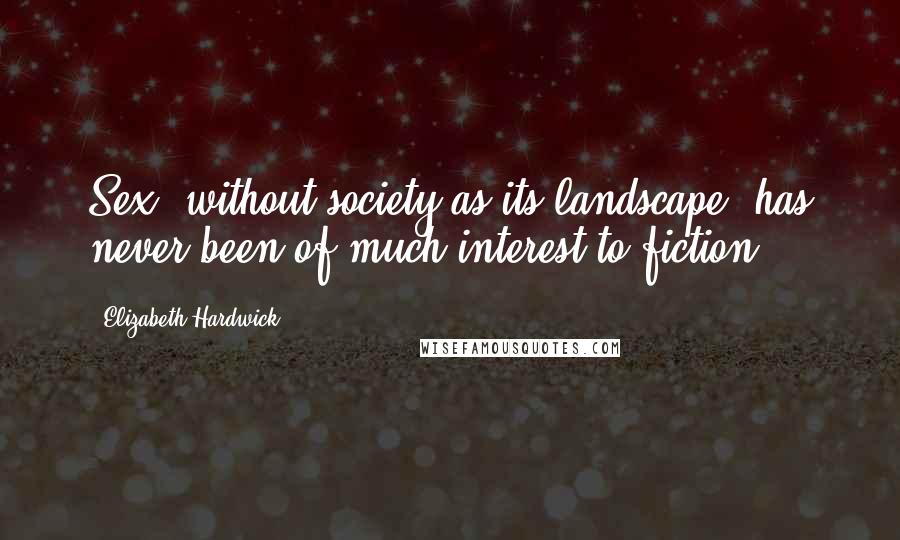 Elizabeth Hardwick Quotes: Sex, without society as its landscape, has never been of much interest to fiction.