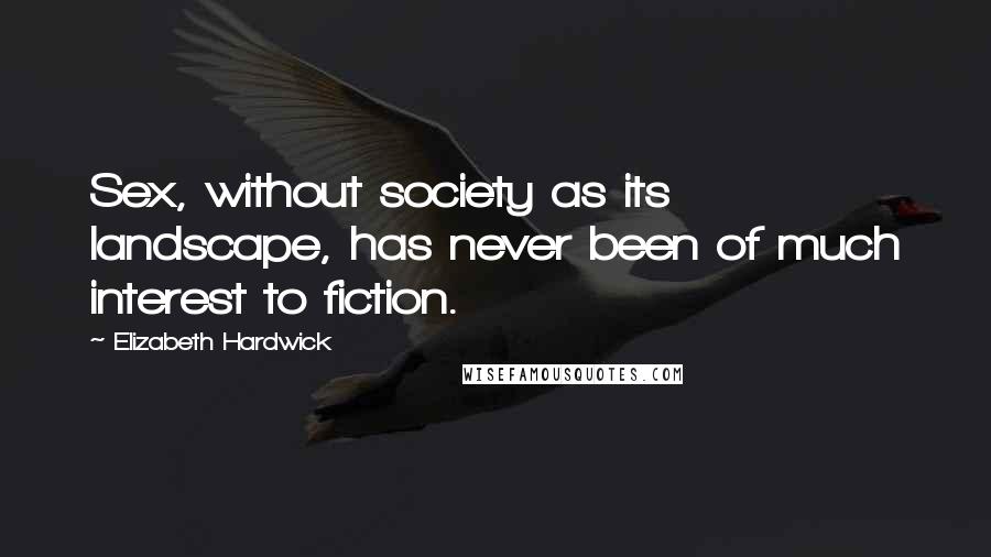 Elizabeth Hardwick Quotes: Sex, without society as its landscape, has never been of much interest to fiction.