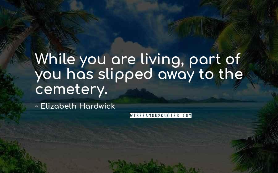 Elizabeth Hardwick Quotes: While you are living, part of you has slipped away to the cemetery.