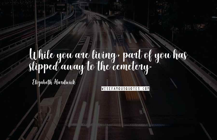 Elizabeth Hardwick Quotes: While you are living, part of you has slipped away to the cemetery.