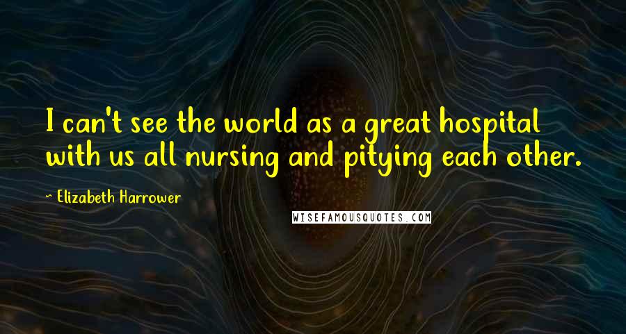 Elizabeth Harrower Quotes: I can't see the world as a great hospital with us all nursing and pitying each other.