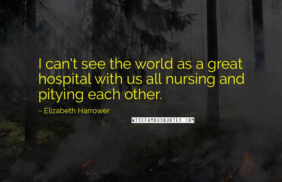 Elizabeth Harrower Quotes: I can't see the world as a great hospital with us all nursing and pitying each other.