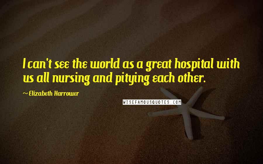 Elizabeth Harrower Quotes: I can't see the world as a great hospital with us all nursing and pitying each other.