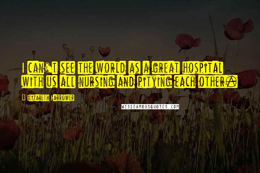 Elizabeth Harrower Quotes: I can't see the world as a great hospital with us all nursing and pitying each other.