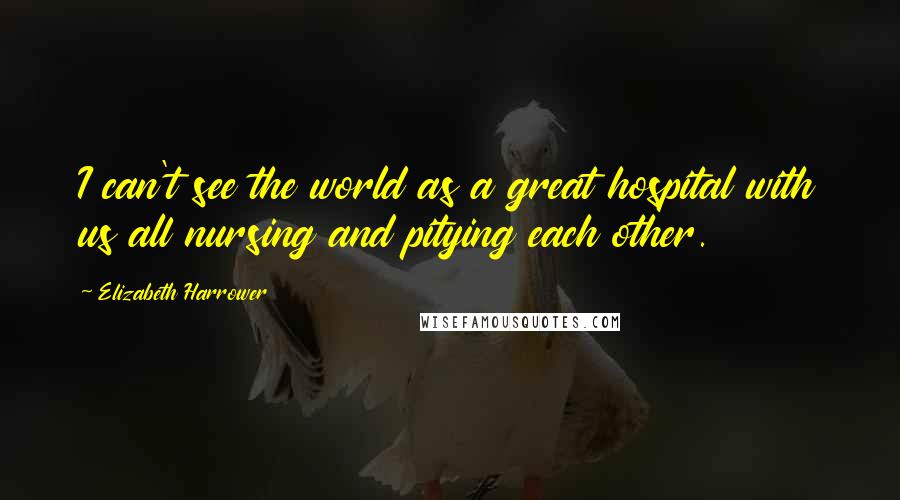 Elizabeth Harrower Quotes: I can't see the world as a great hospital with us all nursing and pitying each other.