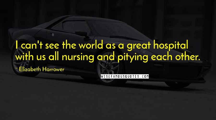 Elizabeth Harrower Quotes: I can't see the world as a great hospital with us all nursing and pitying each other.