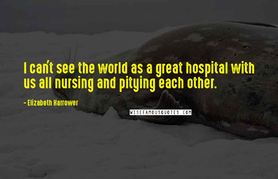 Elizabeth Harrower Quotes: I can't see the world as a great hospital with us all nursing and pitying each other.