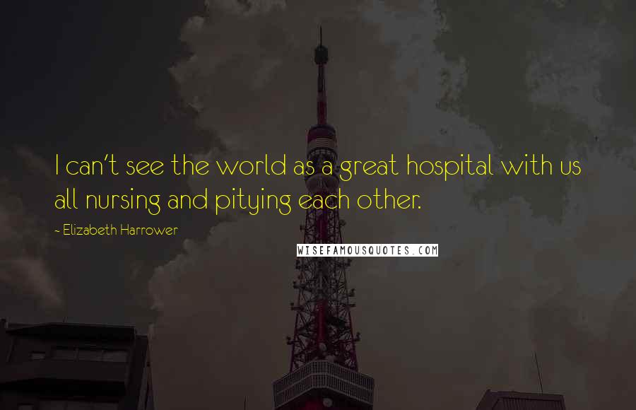 Elizabeth Harrower Quotes: I can't see the world as a great hospital with us all nursing and pitying each other.