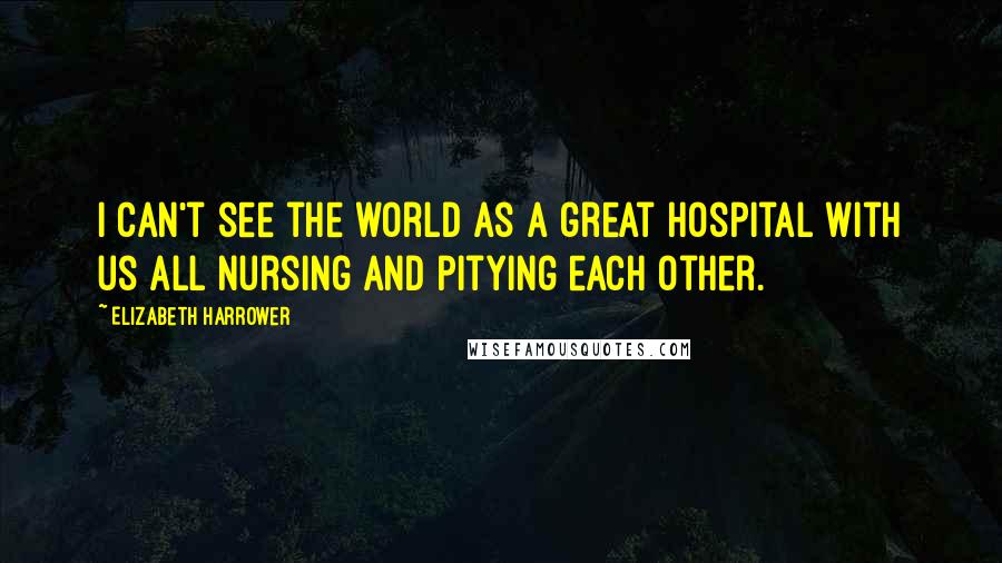 Elizabeth Harrower Quotes: I can't see the world as a great hospital with us all nursing and pitying each other.