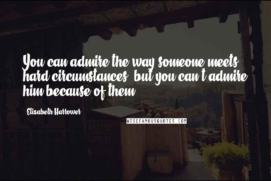 Elizabeth Harrower Quotes: You can admire the way someone meets hard circumstances, but you can't admire him because of them.