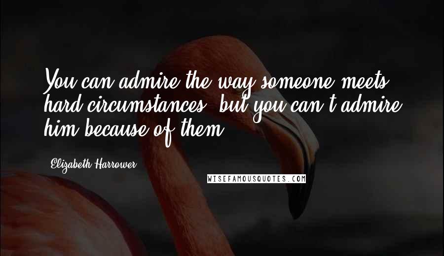 Elizabeth Harrower Quotes: You can admire the way someone meets hard circumstances, but you can't admire him because of them.