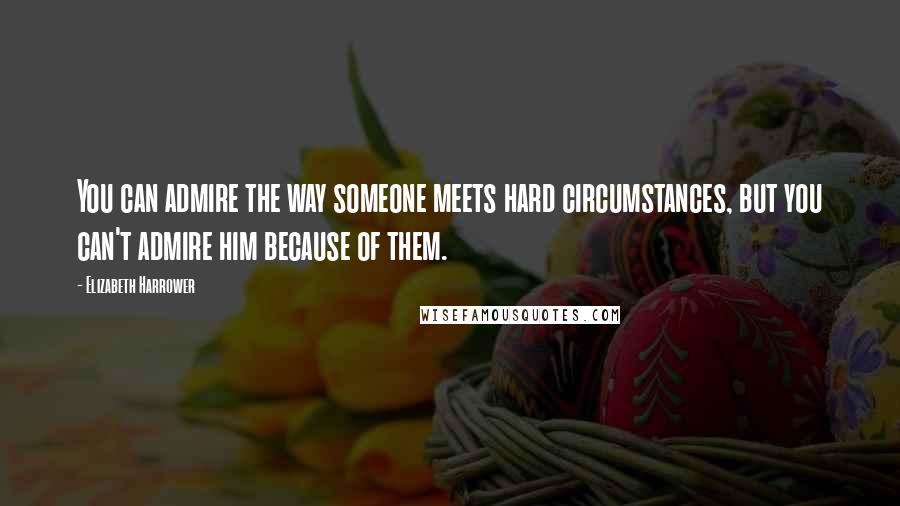 Elizabeth Harrower Quotes: You can admire the way someone meets hard circumstances, but you can't admire him because of them.