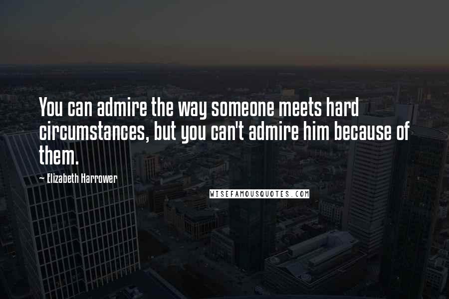 Elizabeth Harrower Quotes: You can admire the way someone meets hard circumstances, but you can't admire him because of them.