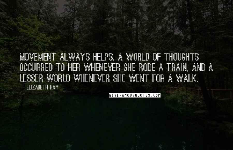 Elizabeth Hay Quotes: Movement always helps. A world of thoughts occurred to her whenever she rode a train, and a lesser world whenever she went for a walk.