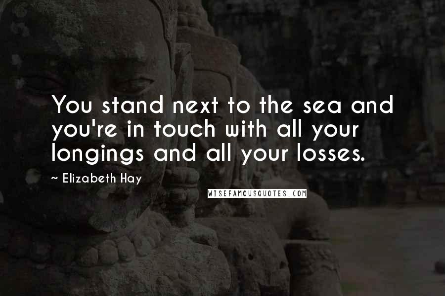 Elizabeth Hay Quotes: You stand next to the sea and you're in touch with all your longings and all your losses.