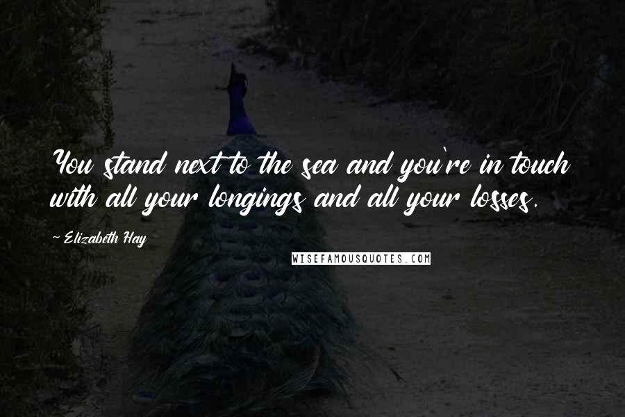 Elizabeth Hay Quotes: You stand next to the sea and you're in touch with all your longings and all your losses.