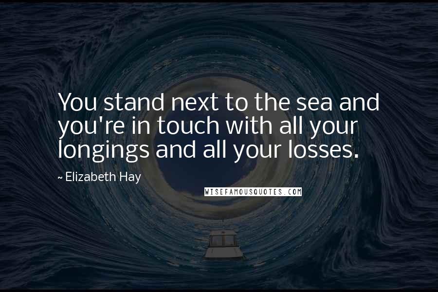 Elizabeth Hay Quotes: You stand next to the sea and you're in touch with all your longings and all your losses.