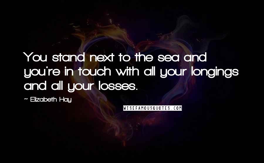 Elizabeth Hay Quotes: You stand next to the sea and you're in touch with all your longings and all your losses.