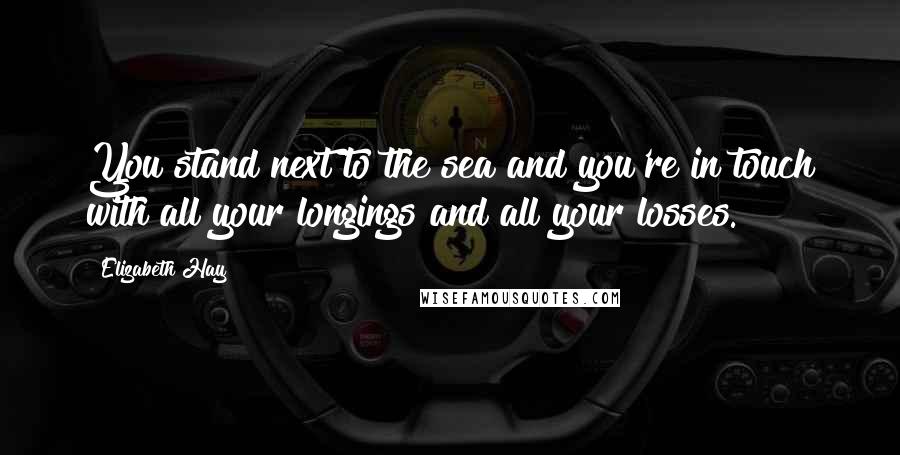 Elizabeth Hay Quotes: You stand next to the sea and you're in touch with all your longings and all your losses.