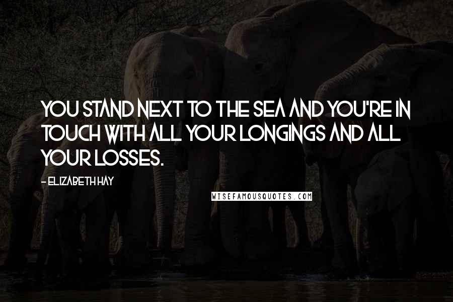 Elizabeth Hay Quotes: You stand next to the sea and you're in touch with all your longings and all your losses.