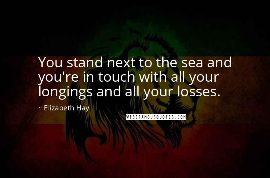 Elizabeth Hay Quotes: You stand next to the sea and you're in touch with all your longings and all your losses.