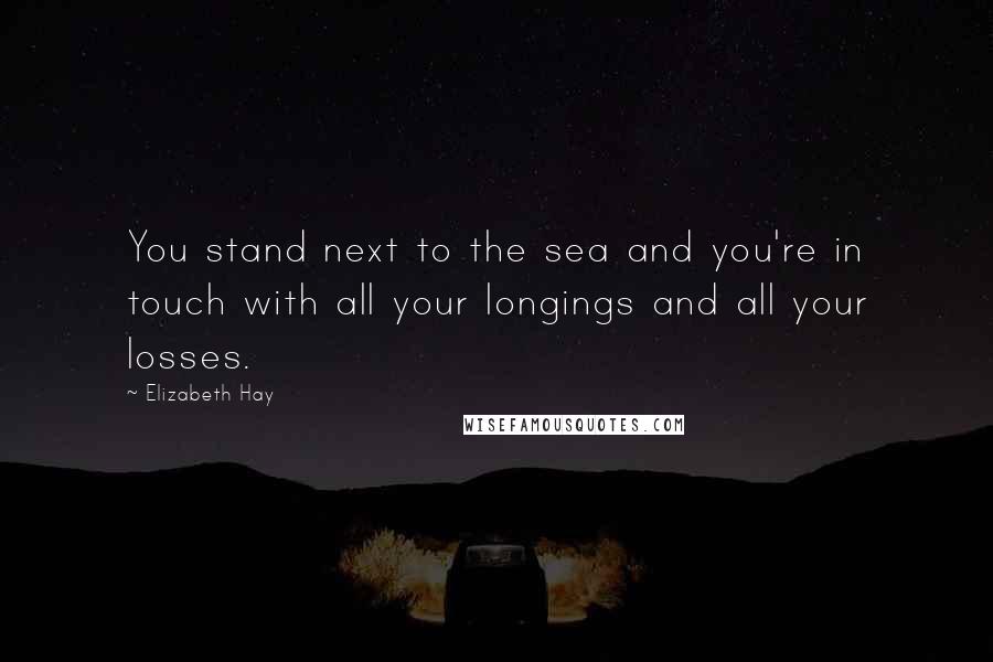 Elizabeth Hay Quotes: You stand next to the sea and you're in touch with all your longings and all your losses.