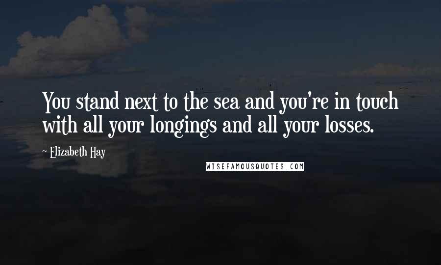 Elizabeth Hay Quotes: You stand next to the sea and you're in touch with all your longings and all your losses.