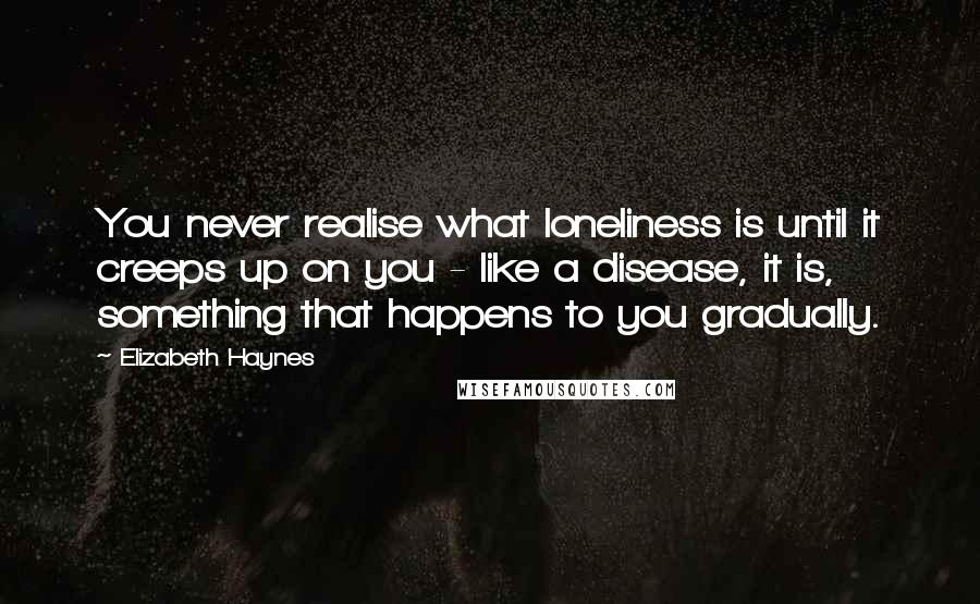 Elizabeth Haynes Quotes: You never realise what loneliness is until it creeps up on you - like a disease, it is, something that happens to you gradually.