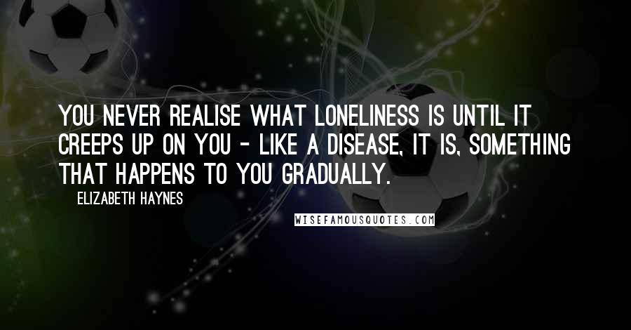 Elizabeth Haynes Quotes: You never realise what loneliness is until it creeps up on you - like a disease, it is, something that happens to you gradually.