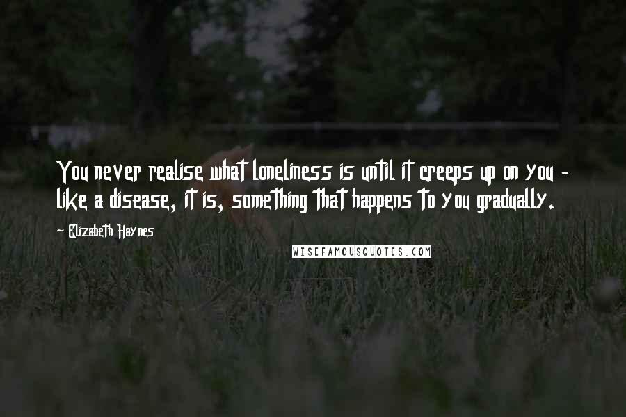 Elizabeth Haynes Quotes: You never realise what loneliness is until it creeps up on you - like a disease, it is, something that happens to you gradually.