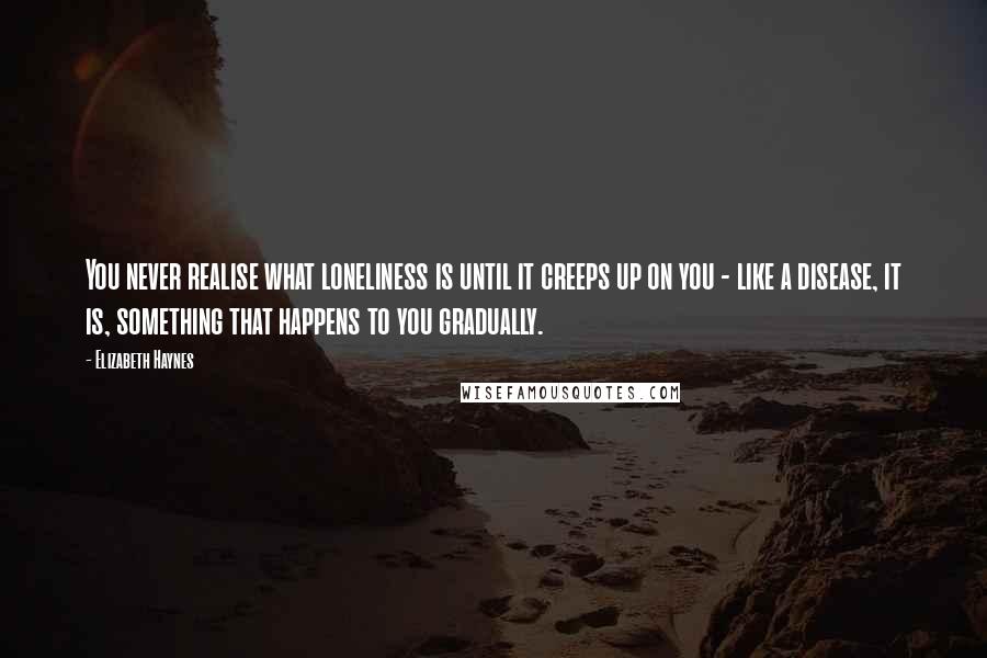 Elizabeth Haynes Quotes: You never realise what loneliness is until it creeps up on you - like a disease, it is, something that happens to you gradually.