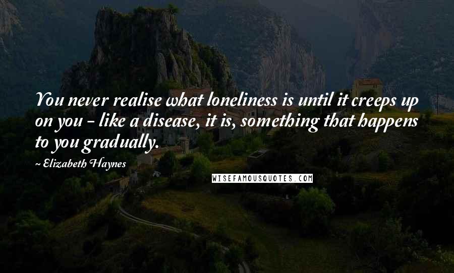 Elizabeth Haynes Quotes: You never realise what loneliness is until it creeps up on you - like a disease, it is, something that happens to you gradually.