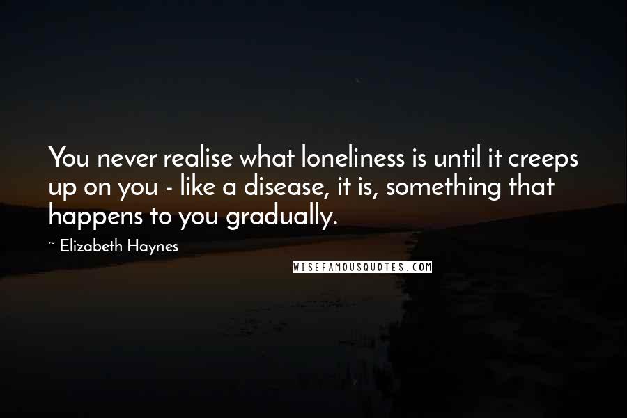 Elizabeth Haynes Quotes: You never realise what loneliness is until it creeps up on you - like a disease, it is, something that happens to you gradually.